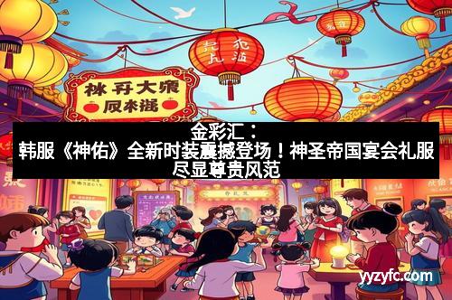 金彩汇：韩服《神佑》全新时装震撼登场！神圣帝国宴会礼服尽显尊贵风范